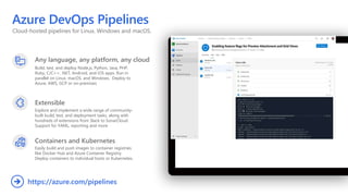 Cloud-hosted pipelines for Linux, Windows and macOS.
Azure DevOps Pipelines
Any language, any platform, any cloud
Build, test, and deploy Node.js, Python, Java, PHP,
Ruby, C/C++, .NET, Android, and iOS apps. Run in
parallel on Linux, macOS, and Windows. Deploy to
Azure, AWS, GCP or on-premises
Extensible
Explore and implement a wide range of community-
built build, test, and deployment tasks, along with
hundreds of extensions from Slack to SonarCloud.
Support for YAML, reporting and more
Containers and Kubernetes
Easily build and push images to container registries
like Docker Hub and Azure Container Registry.
Deploy containers to individual hosts or Kubernetes.
https://azure.com/pipelines

 