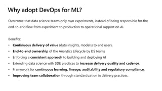 Overcome that data science teams only own experiments, instead of being responsible for the
end-to-end flow from experiment to production to operational support on AI.
Benefits:
• Continuous delivery of value (data insights, models) to end users.
• End-to-end ownership of the Analytics Lifecycle by DS teams
• Enforcing a consistent approach to building and deploying AI
• Extending data science with SDE practices to increase delivery quality and cadence.
• Framework for continuous learning, lineage, auditability and regulatory compliance.
• Improving team collaboration through standardization in delivery practices.
 