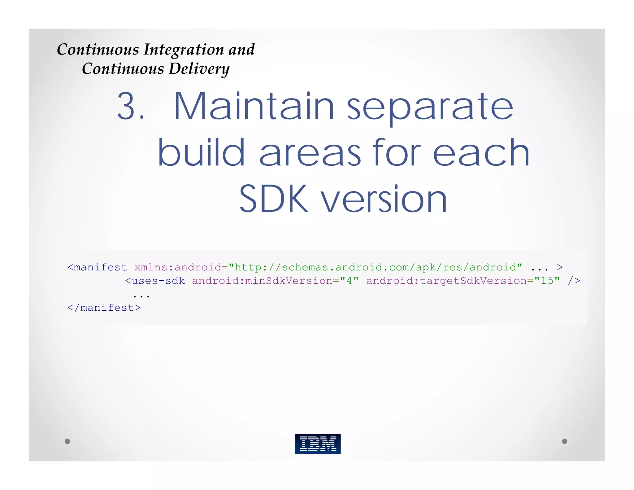 Continuous Integration and 
   Continuous Delivery

        3. Maintain separate
          build areas for each
               SDK version
 <manifest xmlns:android="http://schemas.android.com/apk/res/android" ... >
          <uses-sdk android:minSdkVersion="4" android:targetSdkVersion="15" />
           ...
 </manifest>
 