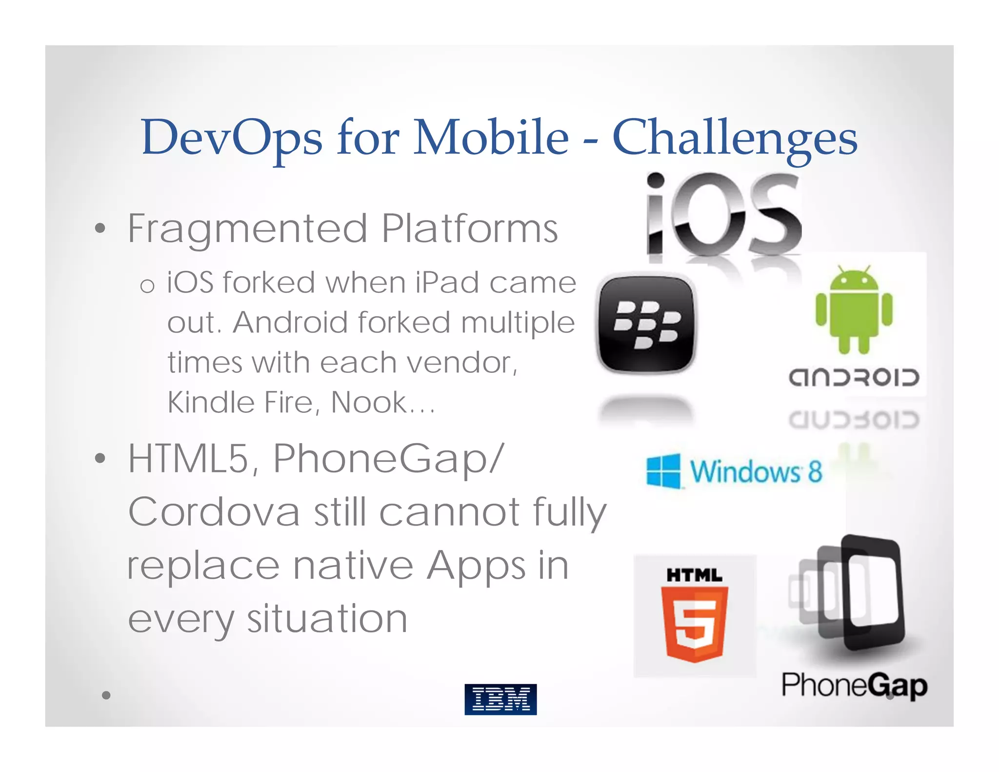 DevOps for Mobile ‐ Challenges
• Fragmented Platforms
  o iOS forked when iPad came
    out. Android forked multiple
    times with each vendor,
    Kindle Fire, Nook…
• HTML5, PhoneGap/
  Cordova still cannot fully
  replace native Apps in
  every situation
 