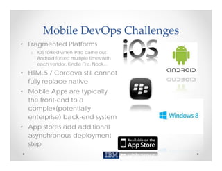 Mobile DevOps Challenges
• Fragmented Platforms
   o iOS forked when iPad came out.
     Android forked multiple times with
     each vendor, Kindle Fire, Nook…

• HTML5 / Cordova still cannot
  fully replace native
• Mobile Apps are typically
  the front-end to a
  complex(potentially
  enterprise) back-end system
• App stores add additional
  asynchronous deployment
  step
 
