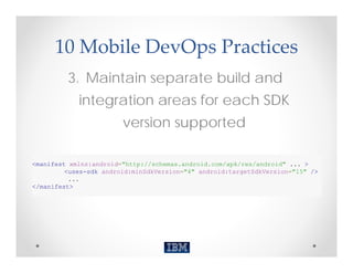 10 Mobile DevOps Practices
         3. Maintain separate build and
            integration areas for each SDK
                        version supported

<manifest xmlns:android="http://schemas.android.com/apk/res/android" ... >
         <uses-sdk android:minSdkVersion="4" android:targetSdkVersion="15" />
          ...
</manifest>
 