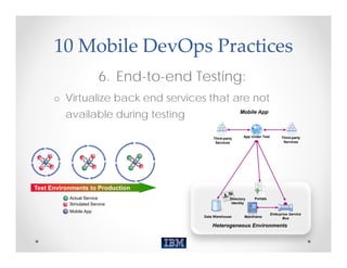 10 Mobile DevOps Practices
                        6. End-to-end Testing:
      o Virtualize back end services that are not
          available during testing                       Mobile App



                                                            App Under Test         Third-party
                                           Third-party
                                            Services                                Services




Test Environments to Production
           Actual Service                           Directory    Portals
           Simulated Service                         Identity

           Mobile App
                                                                             Enterprise Service
                                       Data Warehouse       Mainframe               Bus

                                           Heterogeneous Environments
 