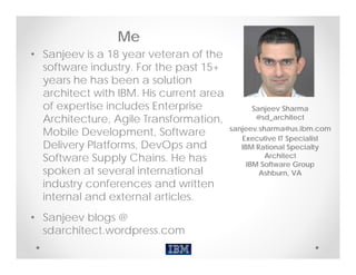 Me
• Sanjeev is a 18 year veteran of the
  software industry. For the past 15+
  years he has been a solution
  architect with IBM. His current area
  of expertise includes Enterprise            Sanjeev Sharma
  Architecture, Agile Transformation,          @sd_architect
                                         sanjeev.sharma@us.ibm.com
  Mobile Development, Software
                                            Executive IT Specialist
  Delivery Platforms, DevOps and            IBM Rational Specialty
  Software Supply Chains. He has                   Architect
                                              IBM Software Group
  spoken at several international                Ashburn, VA
  industry conferences and written
  internal and external articles.
• Sanjeev blogs @
  sdarchitect.wordpress.com
 