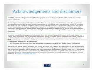 Acknowledgements and disclaimers
Availability: References in this presentation to IBM products, programs, or services do not imply that they will be available in all countries 
in which IBM operates. 


The workshops, sessions and materials have been prepared by IBM or the session speakers and reflect their own views.  They are provided for 
informational purposes only, and are neither intended to, nor shall have the effect of being, legal or other guidance or advice to any participant.  
While efforts were made to verify the completeness and accuracy of the information contained in this presentation, it is provided AS‐IS without 
warranty of any kind, express or implied. IBM shall not be responsible for any damages arising out of the use of, or otherwise related to, this 
presentation or any other materials. Nothing contained in this presentation is intended to, nor shall have the effect of, creating any warranties or 
representations from IBM or its suppliers or licensors, or altering the terms and conditions of the applicable license agreement governing the use of 
IBM software.


All customer examples described are presented as illustrations of how those customers have used IBM products and the results they may have 
achieved. Actual environmental costs and performance characteristics may vary by customer. Nothing contained in these materials is intended to, 
nor shall have the effect of, stating or implying that any activities undertaken by you will result in any specific sales, revenue growth or other 
results.
© Copyright IBM Corporation 2012. All rights reserved.
  – U.S. Government Users Restricted Rights ‐ Use, duplication or disclosure restricted by GSA ADP Schedule Contract with IBM Corp.

IBM, the IBM logo, ibm.com, Rational, the Rational logo, Telelogic, the Telelogic logo, Green Hat, the Green Hat logo, and other IBM products and 
services are trademarks or registered trademarks of International Business Machines Corporation in the United States, other countries, or both. If 
these and other IBM trademarked terms are marked on their first occurrence in this information with a trademark symbol (® or ™), these symbols 
indicate U.S. registered or common law trademarks owned by IBM at the time this information was published. Such trademarks may also be 
registered or common law trademarks in other countries. A current list of IBM trademarks is available on the Web at “Copyright and trademark 
information” at www.ibm.com/legal/copytrade.shtml
 
