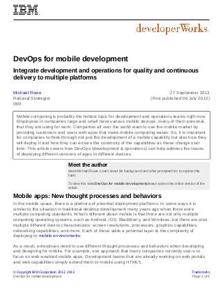 © Copyright IBM Corporation 2012, 2013 Trademarks
DevOps for mobile development Page 1 of 6
DevOps for mobile development
Integrate development and operations for quality and continuous
delivery to multiple platforms
Michael Rowe
Rational Strategist
IBM
27 September 2013
(First published 06 July 2012)
Mobile computing is probably the hottest topic for development and operations teams right now.
Employees in companies large and small have various mobile devices, many of them personal,
that they are using for work. Companies all over the world want to use the mobile market by
providing customers and users with apps that make mobile computing easier. So, it is important
for companies to think through not just the development of a mobile capability but also how they
will deploy it and how they can ensure the continuity of the capabilities as these change over
time. This article covers how DevOps (development & operations) can help address the issues
of deploying different versions of apps to different devices.
Meet the author
Meet Michael Rowe. Learn about his background and what prompted him to explore this
topic.
To view this videoDevOps for mobile developmentplease access the online version of the
article.
Mobile apps: New thought processes and behaviors
In the mobile space, there is a plethora of potential deployment platforms. In some ways it is
similar to the situation in traditional desktop development many years ago when there were
multiple competing standards. What's different about mobile is that there are not only multiple
competing operating systems, such as Android, iOS, BlackBerry, and Windows, but there are also
multiple different device characteristics: screen resolutions, processors, graphics capabilities,
networking capabilities, and more. Each of these adds a potential layer to the complexity of
deploying to mobile environments.
As a result, enterprises need to use different thought processes and behaviors when developing
and designing for mobile. For example, one approach that many companies currently use is to
focus on web-enabled mobile apps. Development teams that are already working on web portals
and web capabilities simply extend them to mobile using HTML5.
 