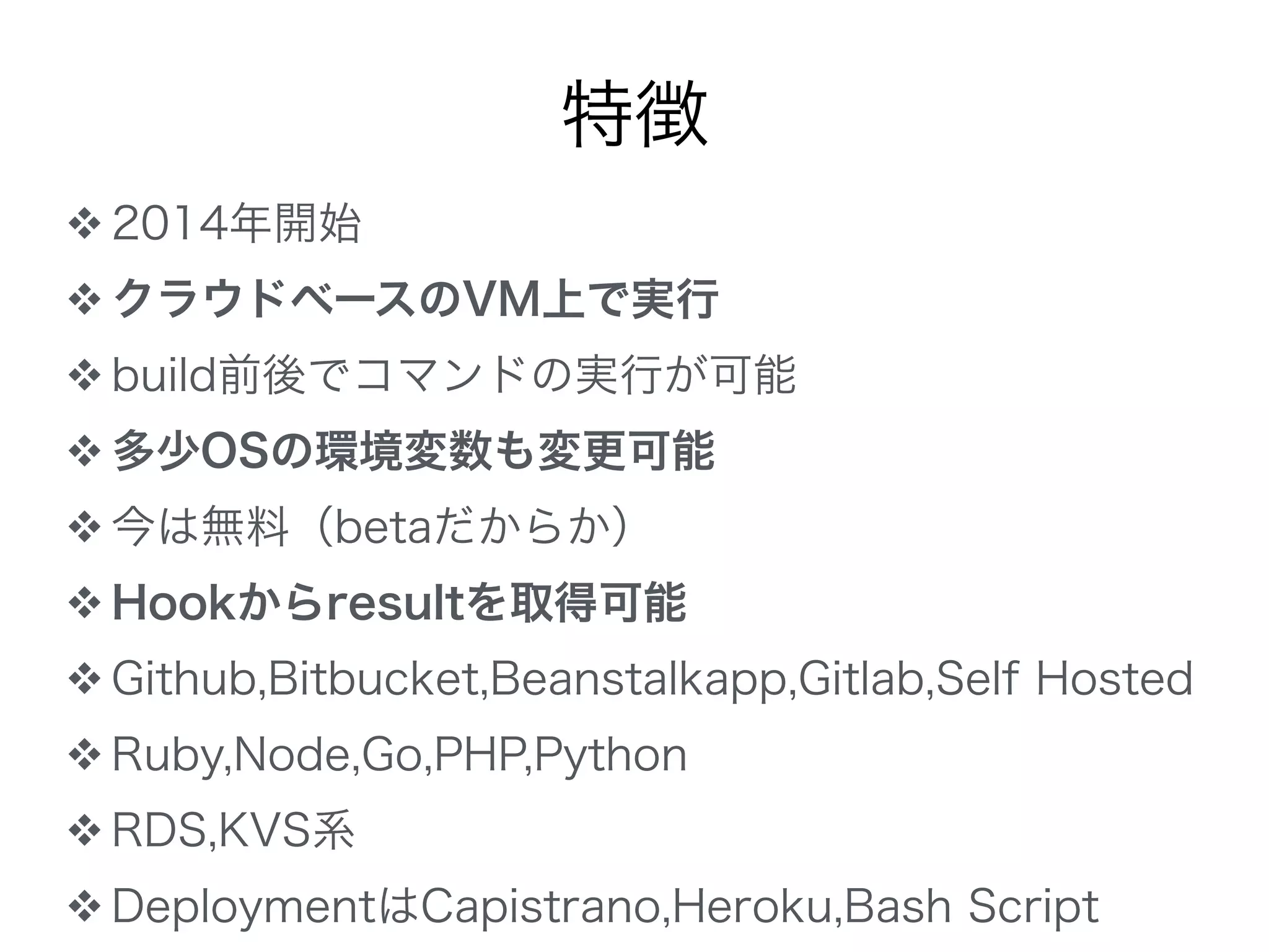 特徴
❖ 2014年開始
❖ クラウドベースのVM上で実行
❖ build前後でコマンドの実行が可能
❖ 多少OSの環境変数も変更可能
❖ 今は無料（betaだからか）
❖ Hookからresultを取得可能
❖ Github,Bitbucket,Beanstalkapp,Gitlab,Self Hosted
❖ Ruby,Node,Go,PHP,Python
❖ RDS,KVS系
❖ DeploymentはCapistrano,Heroku,Bash Script
 