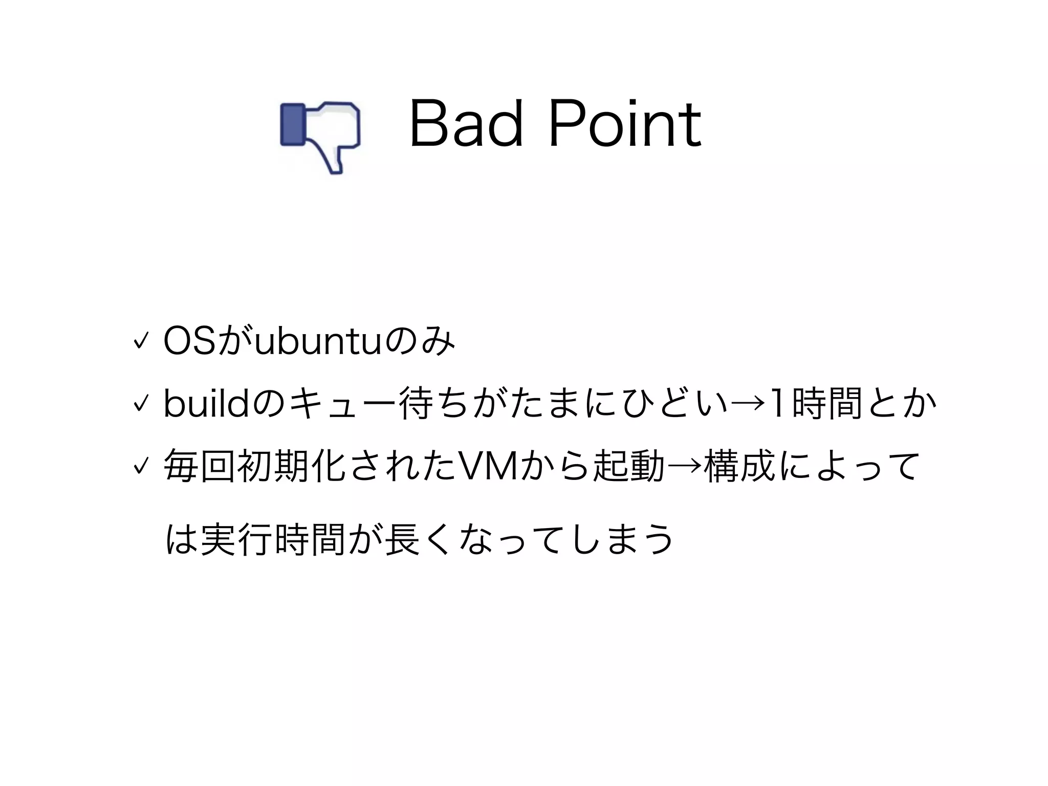 OSがubuntuのみ
buildのキュー待ちがたまにひどい→1時間とか
毎回初期化されたVMから起動→構成によって
は実行時間が長くなってしまう
 Bad Point
 