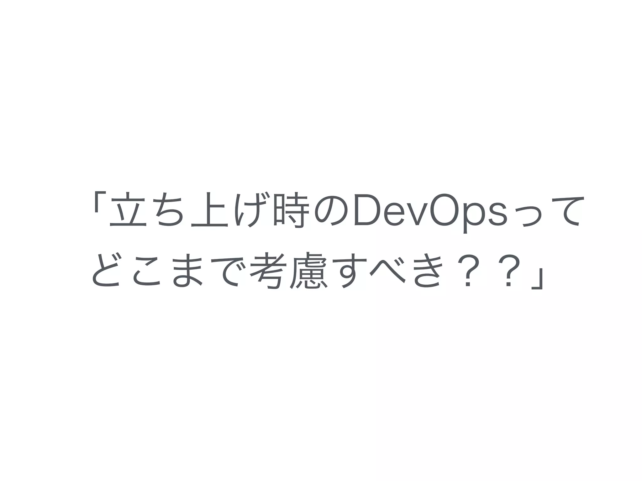 「立ち上げ時のDevOpsって
どこまで考慮すべき？？」
 