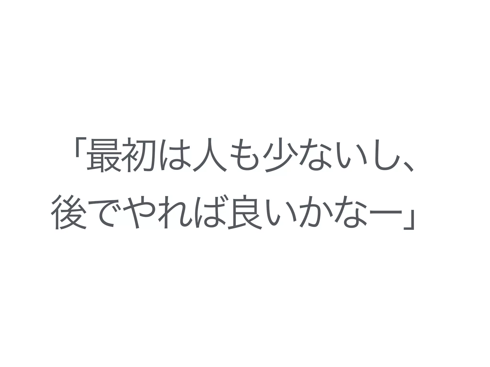 「最初は人も少ないし、
後でやれば良いかなー」
 