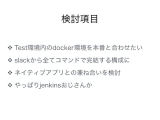 ❖ Test環境内のdocker環境を本番と合わせたい
❖ slackから全てコマンドで完結する構成に
❖ ネイティブアプリとの兼ね合いを検討
❖ やっぱりjenkinsおじさんか
検討項目
 