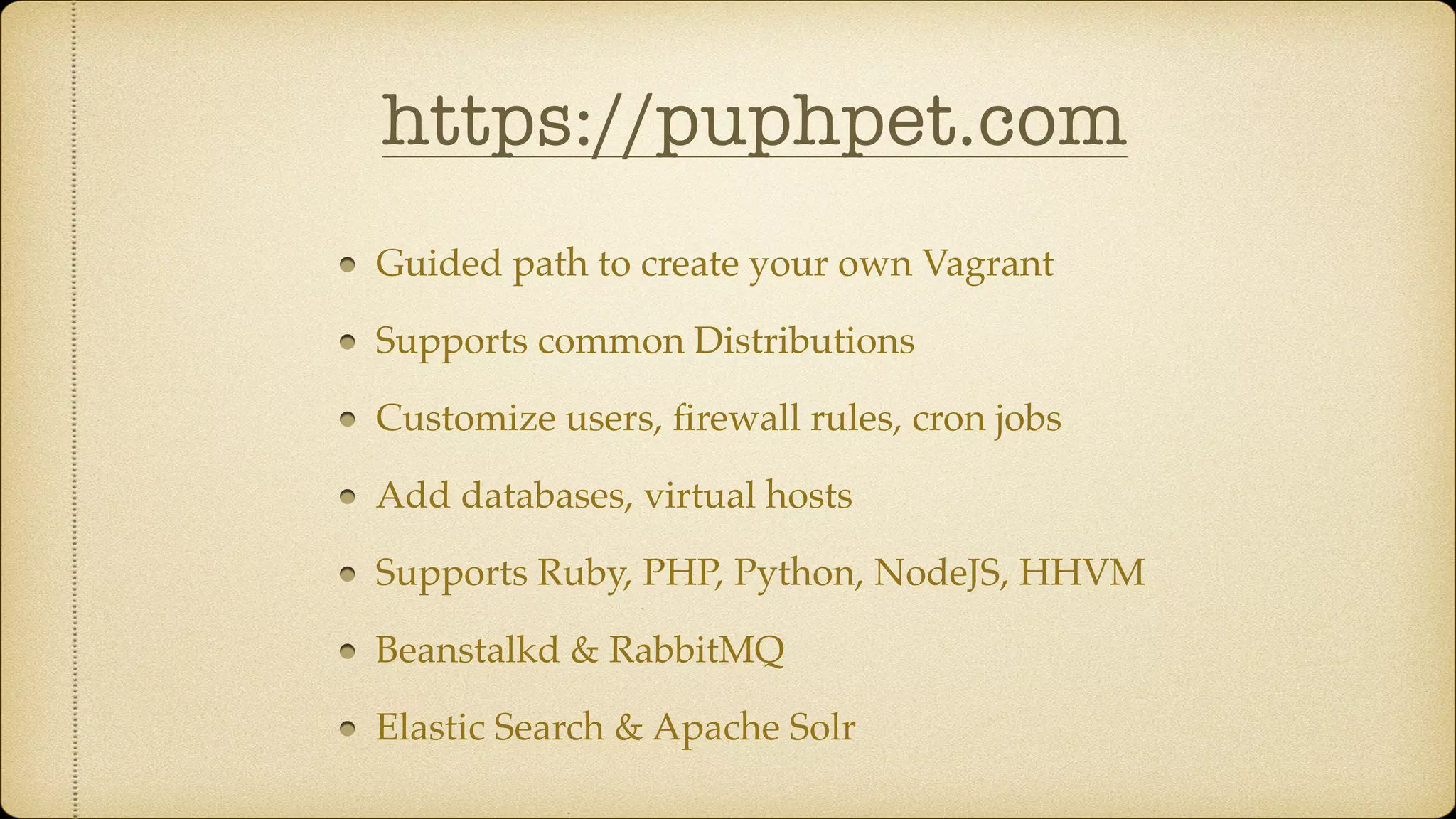 https://puphpet.com
Guided path to create your own Vagrant
Supports common Distributions
Customize users, ﬁrewall rules, cron jobs
Add databases, virtual hosts
Supports Ruby, PHP, Python, NodeJS, HHVM
Beanstalkd & RabbitMQ
Elastic Search & Apache Solr
 
