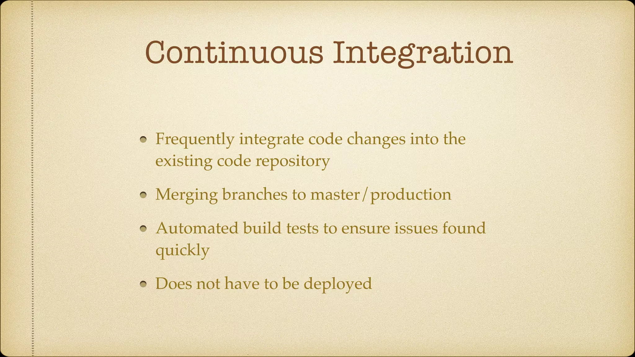 Continuous Integration
Frequently integrate code changes into the
existing code repository
Merging branches to master/production
Automated build tests to ensure issues found
quickly
Does not have to be deployed
 