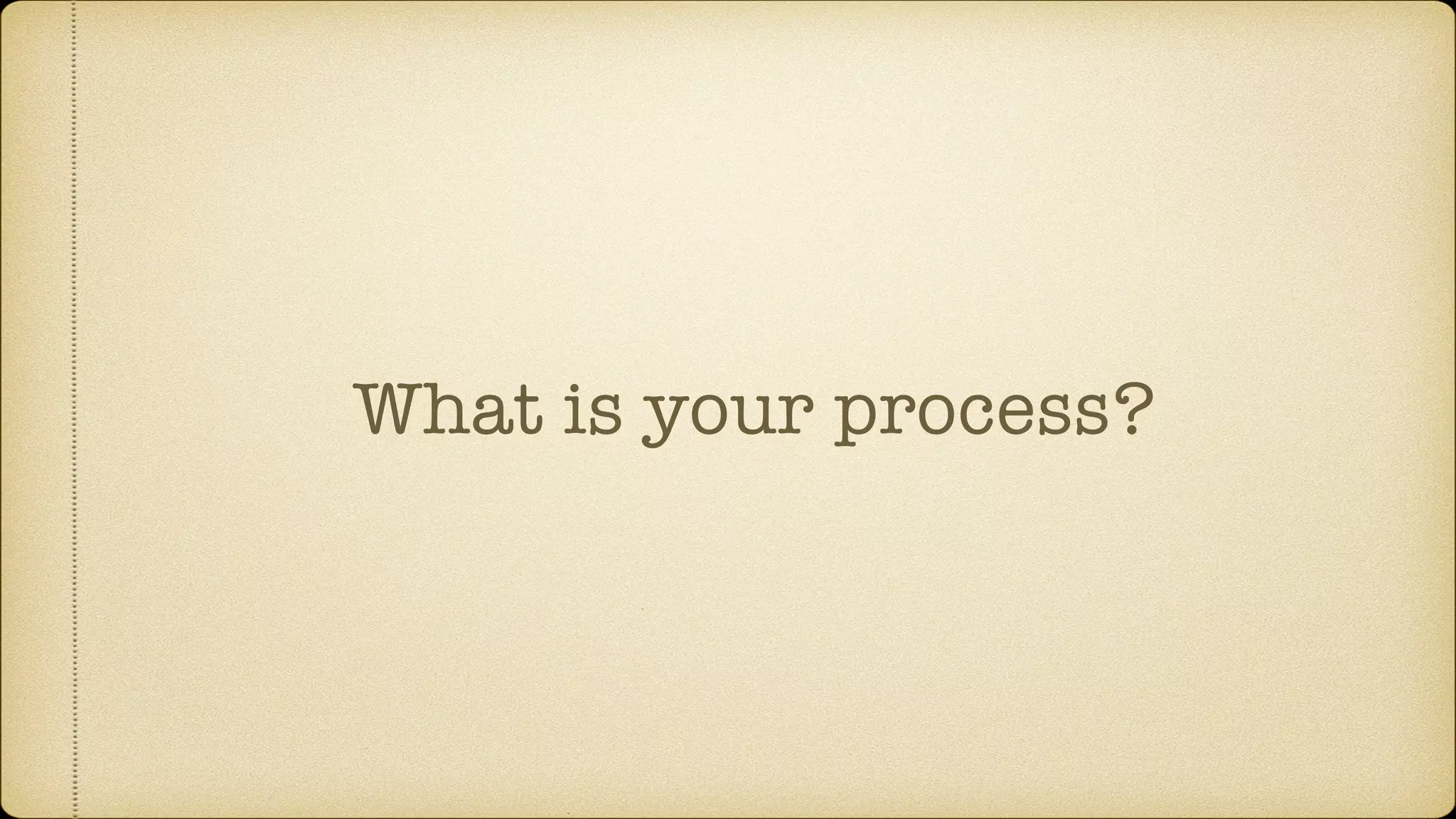 What is your process?
 