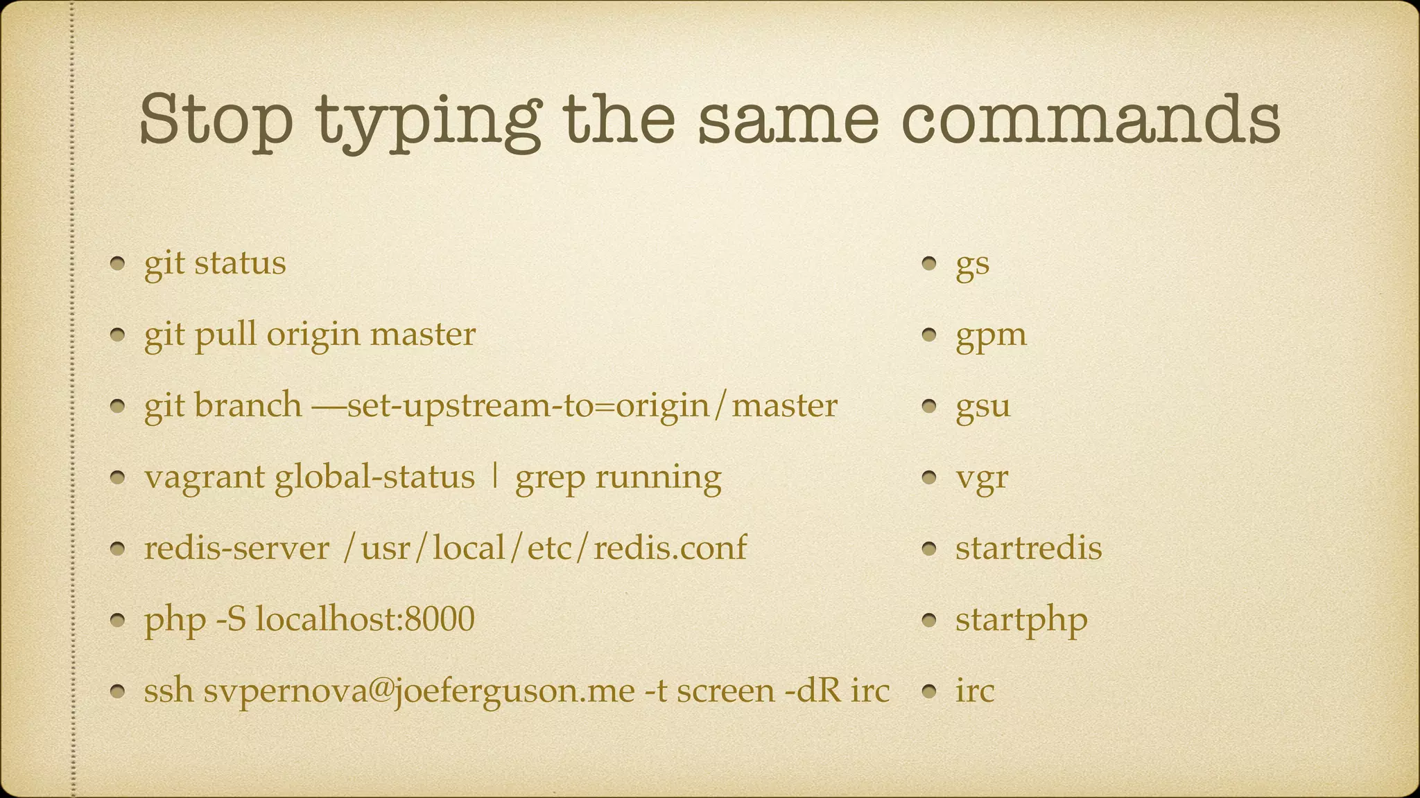 Stop typing the same commands
git status
git pull origin master
git branch —set-upstream-to=origin/master
vagrant global-status | grep running
redis-server /usr/local/etc/redis.conf
php -S localhost:8000
ssh svpernova@joeferguson.me -t screen -dR irc
gs
gpm
gsu
vgr
startredis
startphp
irc
 