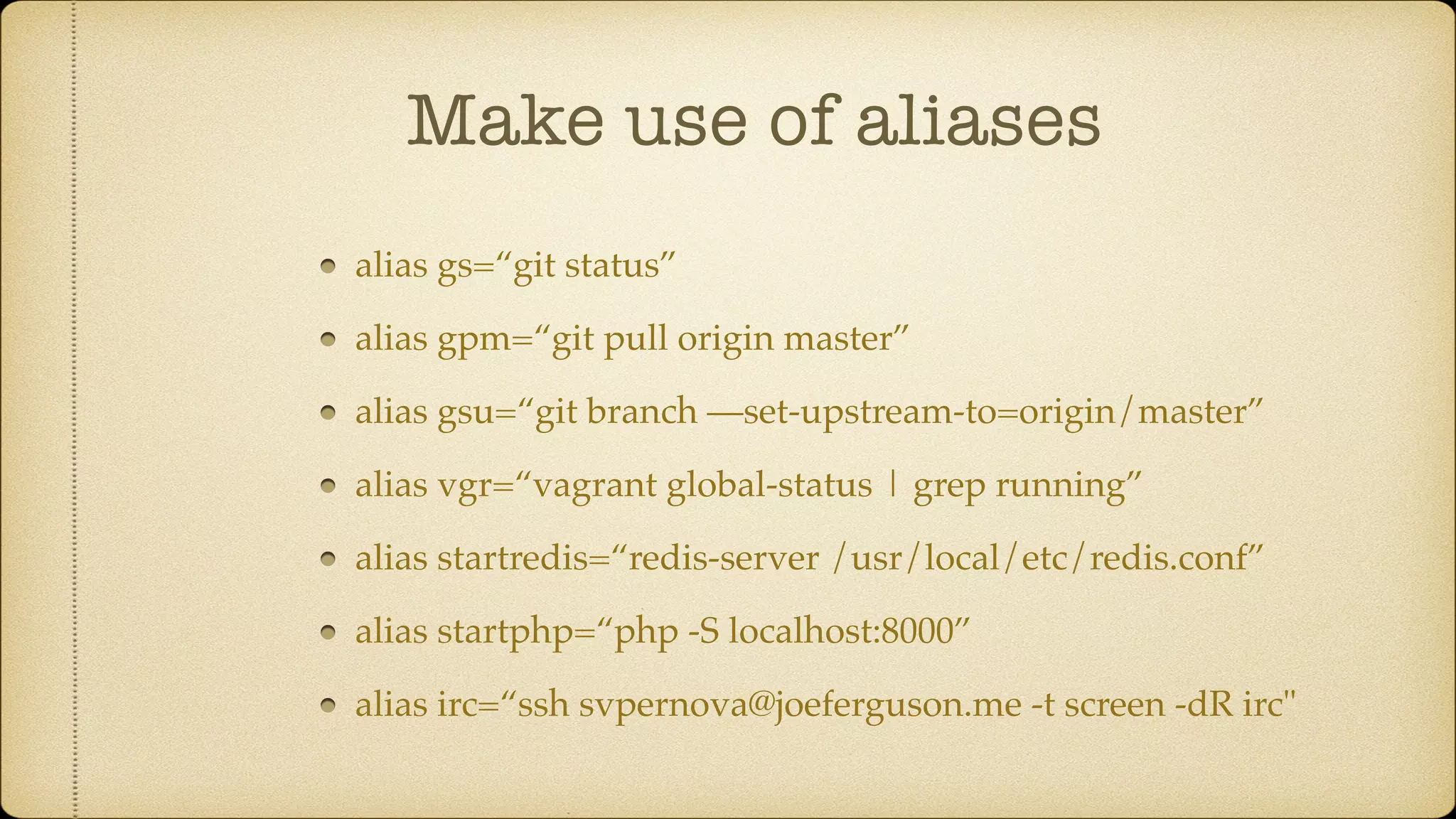 Make use of aliases
alias gs=“git status”
alias gpm=“git pull origin master”
alias gsu=“git branch —set-upstream-to=origin/master”
alias vgr=“vagrant global-status | grep running”
alias startredis=“redis-server /usr/local/etc/redis.conf”
alias startphp=“php -S localhost:8000”
alias irc=“ssh svpernova@joeferguson.me -t screen -dR irc"
 