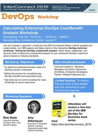 Calculating Enterprise DevOps Cost/Benefit
Analysis Workshop
Wednesday, Feb 24th
, 10:30 am – 12:00 pm (#4657)
Mandalay Bay Conference Center, Lagoon F
Like any change in approach, investment and ROI are required before it will be adopted and
scaled widely. Join IBM experts and fellow clients in this interactive DevOps technical
workshop - Enterprise DevOps cost/benefit analysis. Share ideas, collaborate, and
discover tools to determine cost/benefit analysis for your enterprise DevOps investment
options based on industry standards.
• To determine potential business value of a
DevOps solution investment
• Define the process for monetizing key
DevOps benefits and associated costs
• Get some tips on communicating the value
of DevOps to senior executives
Technical audience - Mid-level
Managers and Senior influencers
(Architects, Enterprise Developers,
Testers, Release Engineers etc.)
SIGN-UP NOW
Attendees will
receive a free box
set of the IBM
DevOps for
Dummies book
series
Rick Slade
Executive Solution
Architect, BVA, Cost
Benefit Analysis
Amy
Silberbauer
Executive IT Specialist,
Solution Architect,
Enterprise Scaled Agile
(SAFe) & DevOps
Limited Seating: To ensure
that you have a seat please
add this workshop to your
interconnect agenda.
Visit:
https://ibm.biz/interconnect_2016
Workshop
 