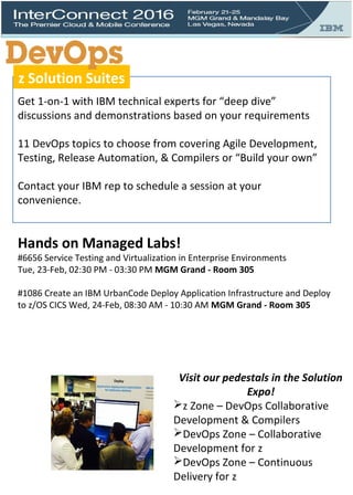 Get 1-on-1 with IBM technical experts for “deep dive”
discussions and demonstrations based on your requirements
11 DevOps topics to choose from covering Agile Development,
Testing, Release Automation, & Compilers or “Build your own”
Contact your IBM rep to schedule a session at your
convenience.
Hands on Managed Labs!
#6656 Service Testing and Virtualization in Enterprise Environments
Tue, 23-Feb, 02:30 PM - 03:30 PM MGM Grand - Room 305
#1086 Create an IBM UrbanCode Deploy Application Infrastructure and Deploy
to z/OS CICS Wed, 24-Feb, 08:30 AM - 10:30 AM MGM Grand - Room 305
Visit our pedestals in the Solution
Expo!
z Zone – DevOps Collaborative
Development & Compilers
DevOps Zone – Collaborative
Development for z
DevOps Zone – Continuous
Delivery for z
z Solution Suites
 