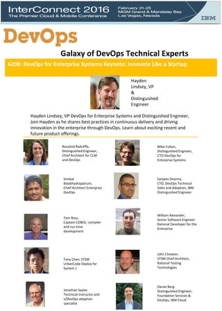 6298: DevOps for Enterprise Systems Keynote: Innovate Like a Startup
Hayden
Lindsey, VP
&
Distinguished
Engineer
Hayden Lindsey, VP DevOps for Enterprise Systems and Distinguished Engineer,
Join Hayden as he shares best practices in continuous delivery and driving
innovation in the enterprise through DevOps. Learn about exciting recent and
future product offerings.
Galaxy of DevOps Technical Experts
Rosalind Radcliffe,
Distinguished Engineer,
Chief Architect for CLM
and DevOps
William Alexander,
Senior Software Engineer
Rational Developer for the
Enterprise
Venkat
Balabhadrapatruni,
Chief Architect Enterprise
DevOps
Mike Fulton,
Distinguished Engineer,
CTO DevOps for
Enterprise Systems
Sanjeev Sharma,
CTO, DevOps Technical
Sales and Adoption, IBM
Distinguished Engineer
John Chewter,
STSM Chief Architect,
Rational Testing
Technologies
Tom Ross,
Captain COBOL: compiler
and run time
development
Tony Chen, STSM
UrbanCode Deploy for
System z
Jonathan Sayles
Technical instructor and
z/DevOps adoption
specialist
Daniel Berg
Distinguished Engineer,
Foundation Services &
DevOps, IBM Cloud
 