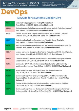 #5565 System z DevOps Application Testing Meets LeftShift
Wed, 24-Feb, 10:00 AM - 11:00 AM Reef Ballroom B
#1380 Do You Have the Right Development and Problem Analysis Tools for z Systems?
Wed, 24-Feb, 10:00 AM - 11:00 AM Reef Ballroom C
#5152 Lessons Learned from Large-Scale Adoption of DevOps for IBM z Systems
Software Wed, 24-Feb, 12:00 PM - 01:00 PM Surf Ballroom A
#2447 Wakefern's DevOps Transformation from Variable-Speed IT to Agile
Wed, 24-Feb, 12:00 PM - 01:00 PM Reef Ballroom C
#4202 Shift Your Mainframe Development and Test into the Fast Lane with RD&T for
System z Wed, 24-Feb, 01:15 PM - 02:00 PM Reef Ballroom C
#2017 Lessons Learned at Groupama: One Year in Production with RTC after Migrating
from Endevor Wed, 24-Feb, 02:30 PM - 03:15 PM Reef Ballroom C
#3329 Thomson Reuters' Use of RDz to Accelerate Development through Mainframe
Modernization Wed, 24-Feb, 03:45 PM - 04:30 PM Reef Ballroom C
#6036 Utilizing the IBM Problem Determination Tools Suite for z/OS in a DevOp
Mainframe Environment Wed, 24-Feb, 04:45 PM - 05:30 PM Reef Ballroom C
#3193 Mainframe Application Testing Both With and Without Live Data
Thu, 25-Feb, 08:30 AM - 09:15 AM Reef Ballroom C
#6320 Continuous Integration for z: Spinning up RD&T Test Environments with
Automated Test Data Deployment Thu, 25-Feb, 09:30 AM - 10:15 AM Reef
Ballroom C
#1838 Flexible DevOps Deployment of Enterprise Test Environments in the Cloud
Thu, 25-Feb, 10:30 AM - 11:20 AM Reef Ballroom C
#3478 Continuous Integration and Deployment on Rational Development and Test
Environment for z Systems Thu, 25-Feb, 11:30 AM - 12:15 PM Reef Ballroom C
DevOps for z Systems Deeper Dive
 