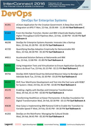 DevOps for Enterprise Systems
#1391 eCitizen Application for the Croatian Government: A Deep Dive into RTC
Integration at APIS IT Mon, 22-Feb, 10:30 AM - 11:30 AM Reef Ballroom C
#1664 From the DevOps Trenches: Docker and IBM UrbanCode Deploy Enable
Higher-Throughput CI/CD Pipelines Mon, 22-Feb, 12:00 PM - 01:00 PM Surf
Ballroom A
#6298 DevOps for Enterprise Systems Keynote: Innovate Like a Startup
Mon, 22-Feb, 01:30 PM - 02:30 PM Surf Ballroom A
#1720 Quantifying DevOps Adoption Empirically for Demonstrable ROI
Mon, 22-Feb, 04:30 PM - 05:30 PM Surf Ballroom A
#4011 Accelerated Solution Delivery at Nationwide and IBM
Tue, 23-Feb, 12:00 PM - 01:00 PM Surf Ballroom A
#2032 Using Integration Tests and Virtualization to Ensure Application Quality at
Banco do Brasil Tue, 23-Feb, 01:15 PM - 02:15 PM Reef Ballroom C
#4756 DevOps With Hybrid Cloud Has Delivered Massive Value to Bendigo and
Adelaide Bank Tue, 23-Feb, 02:30 PM - 03:20 PM Surf Ballroom A
#4202 Shift Your Mainframe Development and Test into the Fast Lane with RD&T
for System z Wed, 24-Feb, 01:15 PM - 02:00 PM Reef Ballroom C
#5378 Enabling z Agility with DevOps and Enterprise Transformation
Wed, 24-Feb, 01:15 PM - 02:00 PM Surf Ballroom A
#5241 Transforming HealthCare at Kaiser Permanente: A DevOps Foundation for
Digital Transformation Wed, 24-Feb, 02:30 PM - 03:15 PM Surf Ballroom A
#3638 How Caixa is Implementing IBM Rational CLM to Enable the Transition to
Variable-Speed IT Wed, 24-Feb, 03:45 PM - 04:30 PM Surf Ballroom A
#1203 DevOps on the Mainframe: Managing the Cultural Divide
Wed, 24-Feb, 04:45 PM - 05:30 PM Surf Ballroom A
 