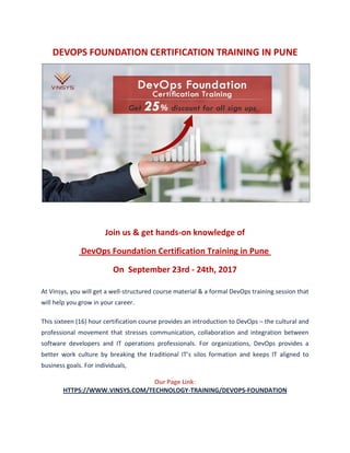 DEVOPS FOUNDATION CERTIFICATION TRAINING IN PUNE
Join us & get hands-on knowledge of
DevOps Foundation Certification Training in Pune
On September 23rd - 24th, 2017
At Vinsys, you will get a well-structured course material & a formal DevOps training session that
will help you grow in your career.
This sixteen (16) hour certification course provides an introduction to DevOps – the cultural and
professional movement that stresses communication, collaboration and integration between
software developers and IT operations professionals. For organizations, DevOps provides a
better work culture by breaking the traditional IT’s silos formation and keeps IT aligned to
business goals. For individuals,
Our Page Link:
HTTPS://WWW.VINSYS.COM/TECHNOLOGY-TRAINING/DEVOPS-FOUNDATION
 