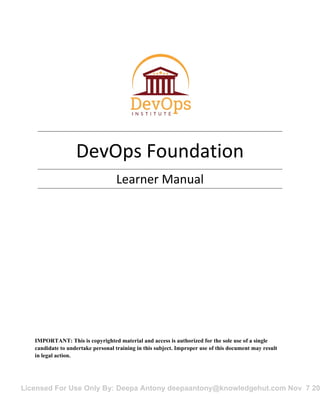 Licensed For Use Only By: Deepa Antony deepaantony@knowledgehut.com Nov 7 20
DevOps Foundation
Learner Manual
IMPORTANT: This is copyrighted material and access is authorized for the sole use of a single
candidate to undertake personal training in this subject. Improper use of this document may result
in legal action.
D
o
N
otD
uplicate
orD
istribute
 