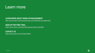 | ©2020 F5
9
Learn more
LEARN MORE ABOUT NGINX API MANAGEMENT
https://www.nginx.com/products/nginx-controller/api-management/
SIGN-UP FOR FREE TRIAL
https://www.nginx.com/free-trial-request-nginx-controller/
CONTACT US
https://www.nginx.com/contact-sales/
 