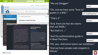 “We use Swagger.”
“Oh, and we have some “how-to”
guides in a Wiki.”
“And, there are few dev teams
that use RAML.”
“That’s it”
“And the authentication guide is
in Read The Docs
“And we have sample code snippets in
Github.”
“Oh, yea.. And some teams use markdown.”
Cool!
Oh. Anything else?
Great!
“But that’s it …”
Really?
hmmm?
 
