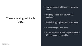 • How do keep all of these in sync with
code?
• Are they all tied into your CI/CD
pipeline?
• Bewildering jungle of user experience
• Where did I put that link?
• No easy path to publishing externally, if
API is opened up to public.
These are all great tools.
But…
 