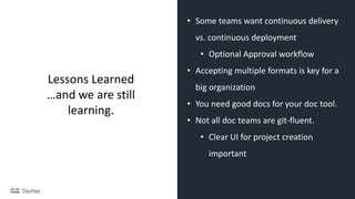 • Some teams want continuous delivery
vs. continuous deployment
• Optional Approval workflow
• Accepting multiple formats is key for a
big organization
• You need good docs for your doc tool.
• Not all doc teams are git-fluent.
• Clear UI for project creation
important
Lessons Learned
…and we are still
learning.
 