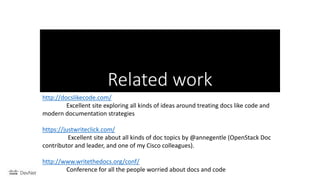 Related work
http://docslikecode.com/
Excellent site exploring all kinds of ideas around treating docs like code and
modern documentation strategies
https://justwriteclick.com/
Excellent site about all kinds of doc topics by @annegentle (OpenStack Doc
contributor and leader, and one of my Cisco colleagues).
http://www.writethedocs.org/conf/
Conference for all the people worried about docs and code
 