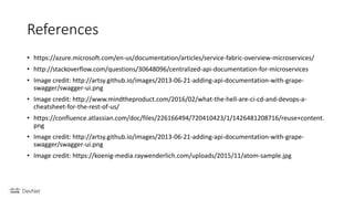 References
• https://azure.microsoft.com/en-us/documentation/articles/service-fabric-overview-microservices/
• http://stackoverflow.com/questions/30648096/centralized-api-documentation-for-microservices
• Image credit: http://artsy.github.io/images/2013-06-21-adding-api-documentation-with-grape-
swagger/swagger-ui.png
• Image credit: http://www.mindtheproduct.com/2016/02/what-the-hell-are-ci-cd-and-devops-a-
cheatsheet-for-the-rest-of-us/
• https://confluence.atlassian.com/doc/files/226166494/720410423/1/1426481208716/reuse+content.
png
• Image credit: http://artsy.github.io/images/2013-06-21-adding-api-documentation-with-grape-
swagger/swagger-ui.png
• Image credit: https://koenig-media.raywenderlich.com/uploads/2015/11/atom-sample.jpg
 