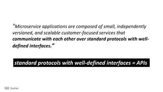 "Microservice applications are composed of small, independently
versioned, and scalable customer-focused services that
communicate with each other over standard protocols with well-
defined interfaces.”
standard protocols with well-defined interfaces = APIs
 