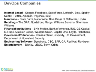© Agile Testing Framework. http://www.AgileTestingFramework.com/
Internet Based - Google, Facebook, SalesForce, Linkedin, Etsy, Spotify,
Netflix, Twitter, Amazon, Paychex, Intuit
Insurance – State Farm, Nationwide, Blue Cross of California, USAA
Retailing – The GAP, Nordstrom, Macys, Williams Sonoma, Sherman-
Williams
Financial Institutions – BNY Mellon, Bank of America, ING, GE Capital,
E-Trade, Quicken Loans, Western Union, Capital One, Loyds, Rabobank
Government/Education - Kansas State University, UK Government,
Department of Homeland Security
Engineering/Software - Dynatrace, CSC, SAP, CA, Red Hat, Raytheon
Entertainment – Disney, LEGO, Sony, Orbitz
DevOps Companies
 