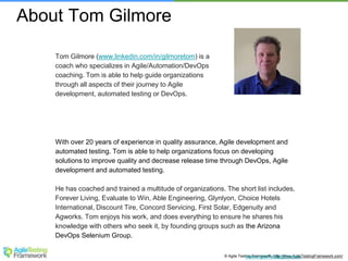 © Agile Testing Framework. http://www.AgileTestingFramework.com/www.AgileTestingFramew
Tom Gilmore (www.linkedin.com/in/gilmoretom) is a
coach who specializes in Agile/Automation/DevOps
coaching. Tom is able to help guide organizations
through all aspects of their journey to Agile
development, automated testing or DevOps.
With over 20 years of experience in quality assurance, Agile development and
automated testing. Tom is able to help organizations focus on developing
solutions to improve quality and decrease release time through DevOps, Agile
development and automated testing.
He has coached and trained a multitude of organizations. The short list includes,
Forever Living, Evaluate to Win, Able Engineering, Glynlyon, Choice Hotels
International, Discount Tire, Concord Servicing, First Solar, Edgenuity and
Agworks. Tom enjoys his work, and does everything to ensure he shares his
knowledge with others who seek it, by founding groups such as the Arizona
DevOps Selenium Group.
About Tom Gilmore
 