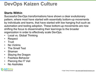 © Agile Testing Framework. http://www.AgileTestingFramework.com/
Starts Within
Successful DevOps transformations have shown a clear evolutionary
pattern, where most have started with essentially bottom-up movements
by individuals and teams, that have started with low hanging fruit such as
automation and tooling adoption. These bottom-up movements are now
shifting the focus to disseminating their learnings to the broader
organization in order to effectively scale DevOps.
• Local vs. Global Thinking
• Respect
• Trust
• No Victims
• The Smell Test
• Shaman
• Slaying the Dragon
• Fearless Behavior
• Piercing the IT Veil
• No Assholes
DevOps Kaizen Culture
 