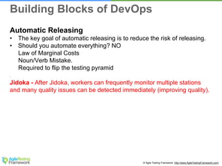© Agile Testing Framework. http://www.AgileTestingFramework.com/
Automatic Releasing
• The key goal of automatic releasing is to reduce the risk of releasing.
• Should you automate everything? NO
Law of Marginal Costs
Noun/Verb Mistake.
Required to flip the testing pyramid
•
Jidoka - After Jidoka, workers can frequently monitor multiple stations
and many quality issues can be detected immediately (improving quality).
Building Blocks of DevOps
 
