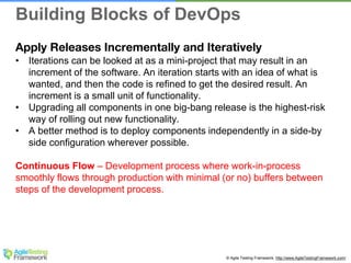 © Agile Testing Framework. http://www.AgileTestingFramework.com/
Apply Releases Incrementally and Iteratively
• Iterations can be looked at as a mini-project that may result in an
increment of the software. An iteration starts with an idea of what is
wanted, and then the code is refined to get the desired result. An
increment is a small unit of functionality.
• Upgrading all components in one big-bang release is the highest-risk
way of rolling out new functionality.
• A better method is to deploy components independently in a side-by
side configuration wherever possible.
Continuous Flow – Development process where work-in-process
smoothly flows through production with minimal (or no) buffers between
steps of the development process.
Building Blocks of DevOps
 