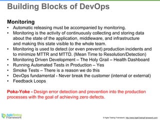 © Agile Testing Framework. http://www.AgileTestingFramework.com/
Monitoring
• Automatic releasing must be accompanied by monitoring.
• Monitoring is the activity of continuously collecting and storing data
about the state of the application, middleware, and infrastructure
and making this state visible to the whole team.
• Monitoring is used to detect (or even prevent) production incidents and
to minimize MTTR and MTTD. (Mean Time to Resolution/Detection)
• Monitoring Driven Development – The Holy Grail – Health Dashboard
• Running Automated Tests in Production – Yes
• Smoke Tests – There is a reason we do this
• DevOps fundamental - Never break the customer (internal or external)
• Feedback Loops
Poka-Yoke - Design error detection and prevention into the production
processes with the goal of achieving zero defects.
Building Blocks of DevOps
 