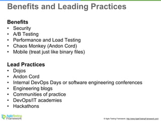 © Agile Testing Framework. http://www.AgileTestingFramework.com/
Benefits
• Security
• A/B Testing
• Performance and Load Testing
• Chaos Monkey (Andon Cord)
• Mobile (treat just like binary files)
Lead Practices
• Dojos
• Andon Cord
• Internal DevOps Days or software engineering conferences
• Engineering blogs
• Communities of practice
• DevOps/IT academies
• Hackathons
Benefits and Leading Practices
 