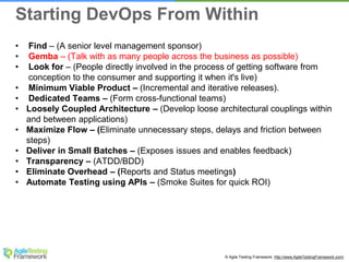 © Agile Testing Framework. http://www.AgileTestingFramework.com/
• Find – (A senior level management sponsor)
• Gemba – (Talk with as many people across the business as possible)
• Look for – (People directly involved in the process of getting software from
conception to the consumer and supporting it when it's live)
• Minimum Viable Product – (Incremental and iterative releases).
• Dedicated Teams – (Form cross-functional teams)
• Loosely Coupled Architecture – (Develop loose architectural couplings within
and between applications)
• Maximize Flow – (Eliminate unnecessary steps, delays and friction between
steps)
• Deliver in Small Batches – (Exposes issues and enables feedback)
• Transparency – (ATDD/BDD)
• Eliminate Overhead – (Reports and Status meetings)
• Automate Testing using APIs – (Smoke Suites for quick ROI)
Starting DevOps From Within
 