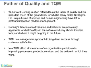 © Agile Testing Framework. http://www.AgileTestingFramework.com/
• W. Edward Deming is often referred to as the father of quality and his
ideas laid much of the groundwork for what is today called Six Sigma.
His unique fusion of science and human engineering have left a
profound impact on modern management.
• Deming’s theories about variation and behavior are absolutely
applicable to what DevOps in the software industry should look like
today and where it might be going in the future
• TQM is a management approach to long–term success through
customer satisfaction.
• In a TQM effort, all members of an organization participate in
improving processes, products, services, and the culture in which they
work.
Father of Quality and TQM
 
