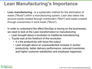 © Agile Testing Framework. http://www.AgileTestingFramework.com/
∙ Lean manufacturing - is a systematic method for the elimination of
waste ("Muda") within a manufacturing system. Lean also takes into
account waste created through overburden ("Muri") and waste created
through unevenness in work loads ("Mura").
∙ In order to understand the affect DevOps is having on the businesses,
we need to look at the Lean transformation to manufacturing
o Lean brought about a revolution to traditional manufacturing
o Toyota was at the forefront of this revolution
▪ 4 x the productivity with twice the output
▪ Lean brought about an unprecedented increase in worker
productivity, better delivery performance, reduced inventories
and higher customer satisfaction and employee happiness
Lean Manufacturing’s Importance
 