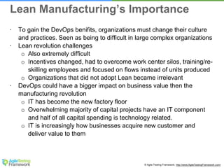 © Agile Testing Framework. http://www.AgileTestingFramework.com/
∙ To gain the DevOps benifits, organizations must change their culture
and practices. Seen as being to difficult in large complex organizations
∙ Lean revolution challenges
o Also extremely difficult
o Incentives changed, had to overcome work center silos, training/re-
skilling employees and focused on flows instead of units produced
o Organizations that did not adopt Lean became irrelevant
∙ DevOps could have a bigger impact on business value then the
manufacturing revolution
o IT has become the new factory floor
o Overwhelming majority of capital projects have an IT component
and half of all capital spending is technology related.
o IT is increasingly how businesses acquire new customer and
deliver value to them
Lean Manufacturing’s Importance
 