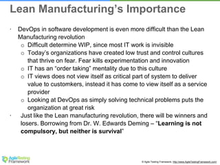 © Agile Testing Framework. http://www.AgileTestingFramework.com/
∙ DevOps in software development is even more difficult than the Lean
Manufacturing revolution
o Difficult determine WIP, since most IT work is invisible
o Today’s organizations have created low trust and control cultures
that thrive on fear. Fear kills experimentation and innovation
o IT has an “order taking” mentality due to this culture
o IT views does not view itself as critical part of system to deliver
value to customkers, instead it has come to view itself as a service
provider
o Looking at DevOps as simply solving technical problems puts the
organization at great risk
∙ Just like the Lean manufacturing revolution, there will be winners and
losers. Borrowing from Dr. W. Edwards Deming – “Learning is not
compulsory, but neither is survival”
Lean Manufacturing’s Importance
 