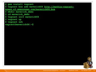 $ gem install vagrant
$ vagrant box add maverick64 http://mathie-vagrant-
boxes.s3.amazonaws.com/maverick64.box
$ mkdir maverick_demo
$ cd maverick_demo
$ vagrant init maverick64
$ vagrant up
$ vagrant ssh
vagrant@maverick64:~$




                            Kontinuierliche Entiwcklung - und dann?   I   Mayﬂower GmbH   I   28. Oktober 2010   I 31
 
