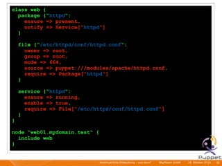 class web {
  package {“httpd“:
    ensure => present,
    notify => Service[“httpd“]
  }

    file {“/etc/httpd/conf/httpd.conf“:
      owner => root,
      group => root,
      mode => 664,
      source => puppet:///modules/apache/httpd.conf,
      require => Package[“httpd“]
    }

    service {“httpd“:
      ensure => running,
      enable => true,
      require => File[“/etc/httpd/conf/httpd.conf“]
    }
}

node “web01.mydomain.test“ {
  include web
}


                               Kontinuierliche Entiwcklung - und dann?   I   Mayﬂower GmbH   I   28. Oktober 2010   I 38
 