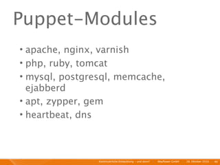 Puppet-Modules
• apache, nginx, varnish
• php, ruby, tomcat
• mysql, postgresql, memcache,
  ejabberd
• apt, zypper, gem
• heartbeat, dns



                Kontinuierliche Entiwcklung - und dann?   I   Mayﬂower GmbH   I   28. Oktober 2010   I 40
 