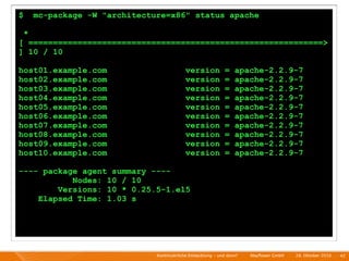 $       mc-package -W "architecture=x86" status apache

    *
[ ============================================================>
] 10 / 10

host01.example.com                            version            =    apache-2.2.9-7
host02.example.com                            version            =    apache-2.2.9-7
host03.example.com                            version            =    apache-2.2.9-7
host04.example.com                            version            =    apache-2.2.9-7
host05.example.com                            version            =    apache-2.2.9-7
host06.example.com                            version            =    apache-2.2.9-7
host07.example.com                            version            =    apache-2.2.9-7
host08.example.com                            version            =    apache-2.2.9-7
host09.example.com                            version            =    apache-2.2.9-7
host10.example.com                            version            =    apache-2.2.9-7

---- package agent summary ----
           Nodes: 10 / 10
        Versions: 10 * 0.25.5-1.el5
    Elapsed Time: 1.03 s




                                 Kontinuierliche Entiwcklung - und dann?   I   Mayﬂower GmbH   I   28. Oktober 2010   I 42
 